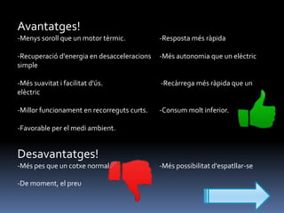 Avantatges!
-Menys soroll que un motor tèrmic.

-Resposta més ràpida

-Recuperació d'energia en desacceleracions
simple

-Més autonomia que un elèctric

-Més suavitat i facilitat d'ús.
elèctric

-Recàrrega més ràpida que un

-Millor funcionament en recorreguts curts.

-Consum molt inferior.

-Favorable per el medi ambient.

Desavantatges!
-Més pes que un cotxe normal
-De moment, el preu

-Més possibilitat d'espatllar-se

 