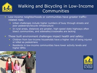Walking and Bicycling in Low-Income
                       Communities
   Low-income neighborhoods or communities have greater traffic-
    related risks
      Urban challenges include higher numbers of busy through streets and
       poor pedestrian/bicycle infrastructure
      In rural areas, distances are greater, high-speed state highways often
       bisect communities, and sidewalks/crosswalks are lacking

   These built environment challenges impact health and safety:
       Children from low-income households have a higher risk of being injured
        or killed as pedestrians
       Residents in low-income communities have lower activity levels and
        higher BMIs


   In spite of the risks:
 