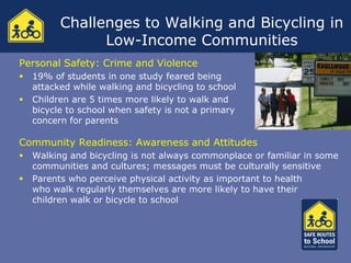Challenges to Walking and Bicycling in
                Low-Income Communities
Personal Safety: Crime and Violence
   19% of students in one study feared being
    attacked while walking and bicycling to school
   Children are 5 times more likely to walk and
    bicycle to school when safety is not a primary
    concern for parents

Community Readiness: Awareness and Attitudes
   Walking and bicycling is not always commonplace or familiar in some
    communities and cultures; messages must be culturally sensitive
   Parents who perceive physical activity as important to health
    who walk regularly themselves are more likely to have their
    children walk or bicycle to school
 