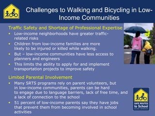 Challenges to Walking and Bicycling in Low-
                   Income Communities
Traffic Safety and Shortage of Professional Expertise
   Low-income neighborhoods have greater traffic-
    related risks
   Children from low-income families are more
    likely to be injured or killed while walking.
   But – low-income communities have less access to
    planners and engineers
   This limits the ability to apply for and implement
    transportation projects to improve safety

Limited Parental Involvement
   Many SRTS programs rely on parent volunteers, but
    in low-income communities, parents can be hard
    to engage due to language barriers, lack of free time, and
    a lack of connection to the school
   51 percent of low-income parents say they have jobs
    that prevent them from becoming involved in school
    activities
 