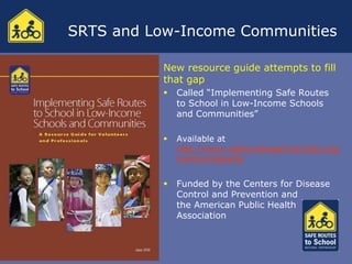 SRTS and Low-Income Communities

           New resource guide attempts to fill
           that gap
              Called “Implementing Safe Routes
               to School in Low-Income Schools
               and Communities”

              Available at
               http://www.saferoutespartnership.org/
               lowincomeguide


              Funded by the Centers for Disease
               Control and Prevention and
               the American Public Health
               Association
 