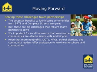 Moving Forward
Solving these challenges takes partnerships
   The potential benefits to low-income communities
    from SRTS and Complete Streets are great
   But, these are big challenges that require many
    partners to solve
   It’s important for us all to ensure that low-income
    communities are able to safely walk and bicycle
   Hope that more nonprofits, DOTs, MPOs, school districts, and
    community leaders offer assistance to low-income schools and
    communities
 