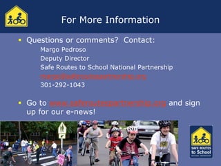 For More Information

 Questions or comments? Contact:
     Margo Pedroso
     Deputy Director
     Safe Routes to School National Partnership
     margo@saferoutespartnership.org
     301-292-1043

 Go to www.saferoutespartnership.org and sign
  up for our e-news!
 