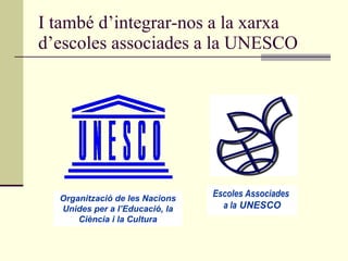 I també d’integrar-nos a la xarxa d’escoles associades a la UNESCO Organització de les Nacions Unides per a l’Educació, la Ciència i la Cultura Escoles Associades  a la  UNESCO 
