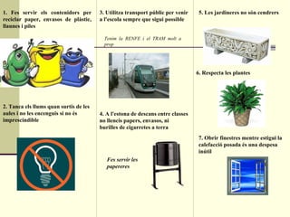 1. Fes servir els contenidors per reciclar paper, envasos de plàstic, llaunes i piles 2. Tanca els llums quan surtis de les aules i no les encenguis si no és imprescindible 3. Utilitza transport públic per venir a l'escola sempre que sigui possible Tenim la RENFE i el TRAM molt a prop 4. A l'estona de descans entre classes no llencis papers, envasos, ni burilles de cigarretes a terra  5. Les jardineres no són cendrers 6. Respecta les plantes 7. Obrir finestres mentre estigui la calefacció posada és una despesa inútil Fes servir les papereres 