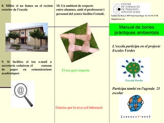 8. Millor si no fumes en el recinte exterior de l’escola Manual de bones pràctiques ambientals L’escola participa en el projecte Escoles Verdes 10. Un ambient de respecte entre alumnes, amb el professorat i personal del centre facilita l’estudi . El teu gest importa 9. Si facilites el teu e-mail a secretaria reduirem el  consum de paper en comunicacions acadèmiques Gràcies per la teva col·laboració Participa també en l'agenda  21 escolar Tambor del Bruc,2  0879 Sant Joan Despí  Tel .93 373 67 58 [email_address] 