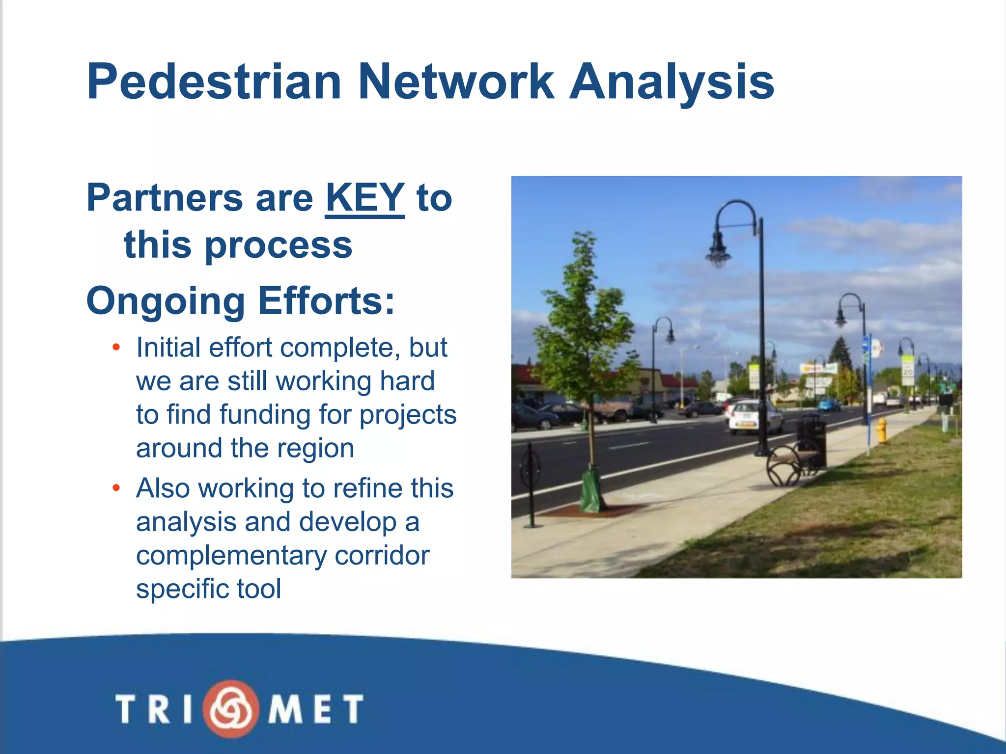 Pedestrian Network Analysis 
Partners are KEY to this process Ongoing Efforts: 
•Initial effort complete, but we are still working hard to find funding for projects around the region 
•Also working to refine this analysis and develop a complementary corridor specific tool  