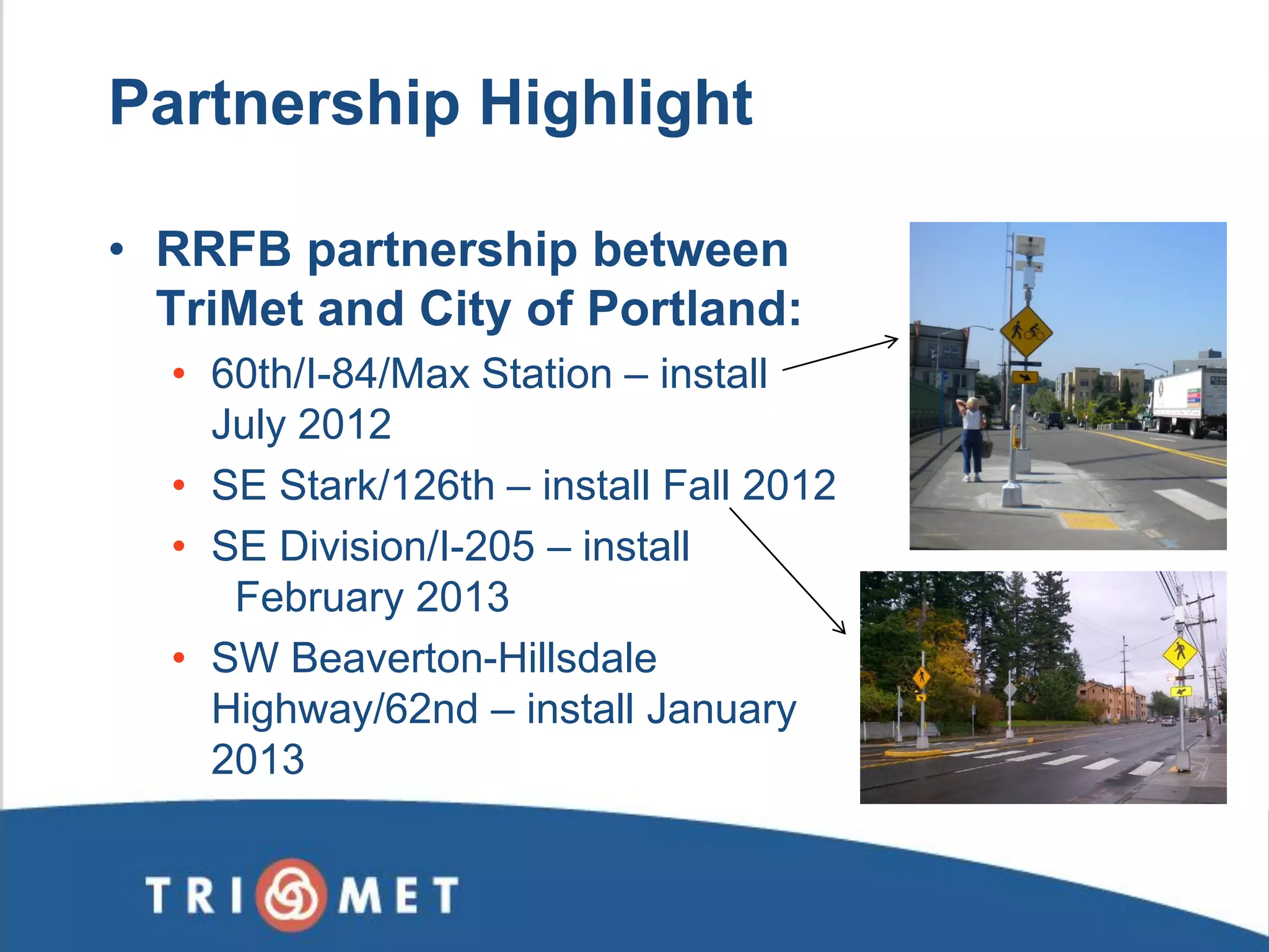 Partnership Highlight 
•RRFB partnership between TriMet and City of Portland: 
•60th/I-84/Max Station – install July 2012 
•SE Stark/126th – install Fall 2012 
•SE Division/I-205 – install February 2013 
•SW Beaverton-Hillsdale Highway/62nd – install January 2013  