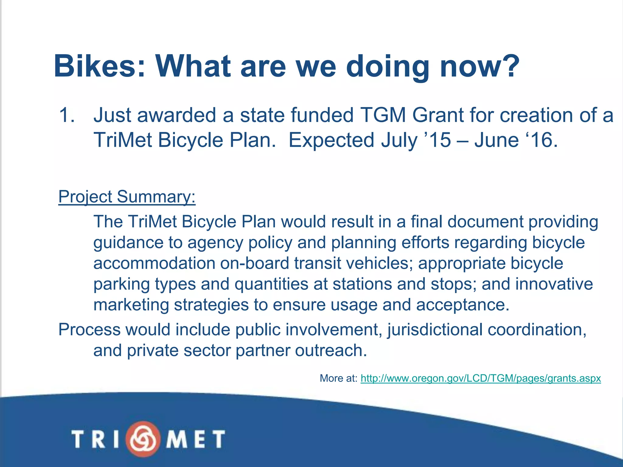 1. Just awarded a state funded TGM Grant for creation of a TriMet Bicycle Plan. Expected July ’15 – June ‘16. Project Summary: The TriMet Bicycle Plan would result in a final document providing guidance to agency policy and planning efforts regarding bicycle accommodation on-board transit vehicles; appropriate bicycle parking types and quantities at stations and stops; and innovative marketing strategies to ensure usage and acceptance. Process would include public involvement, jurisdictional coordination, and private sector partner outreach. 
Bikes: What are we doing now? 
More at: http://www.oregon.gov/LCD/TGM/pages/grants.aspx 
 