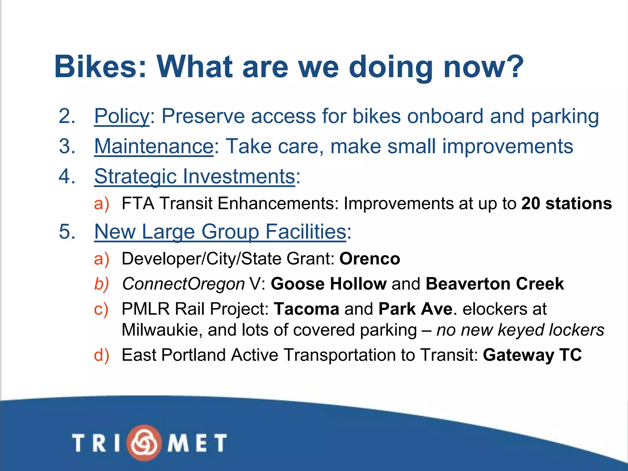 2. Policy: Preserve access for bikes onboard and parking 3. Maintenance: Take care, make small improvements 4. Strategic Investments: 
a)FTA Transit Enhancements: Improvements at up to 20 stations 5. New Large Group Facilities: 
a)Developer/City/State Grant: Orenco 
b)ConnectOregon V: Goose Hollow and Beaverton Creek 
c)PMLR Rail Project: Tacoma and Park Ave. elockers at Milwaukie, and lots of covered parking – no new keyed lockers 
d)East Portland Active Transportation to Transit: Gateway TC 
Bikes: What are we doing now?  