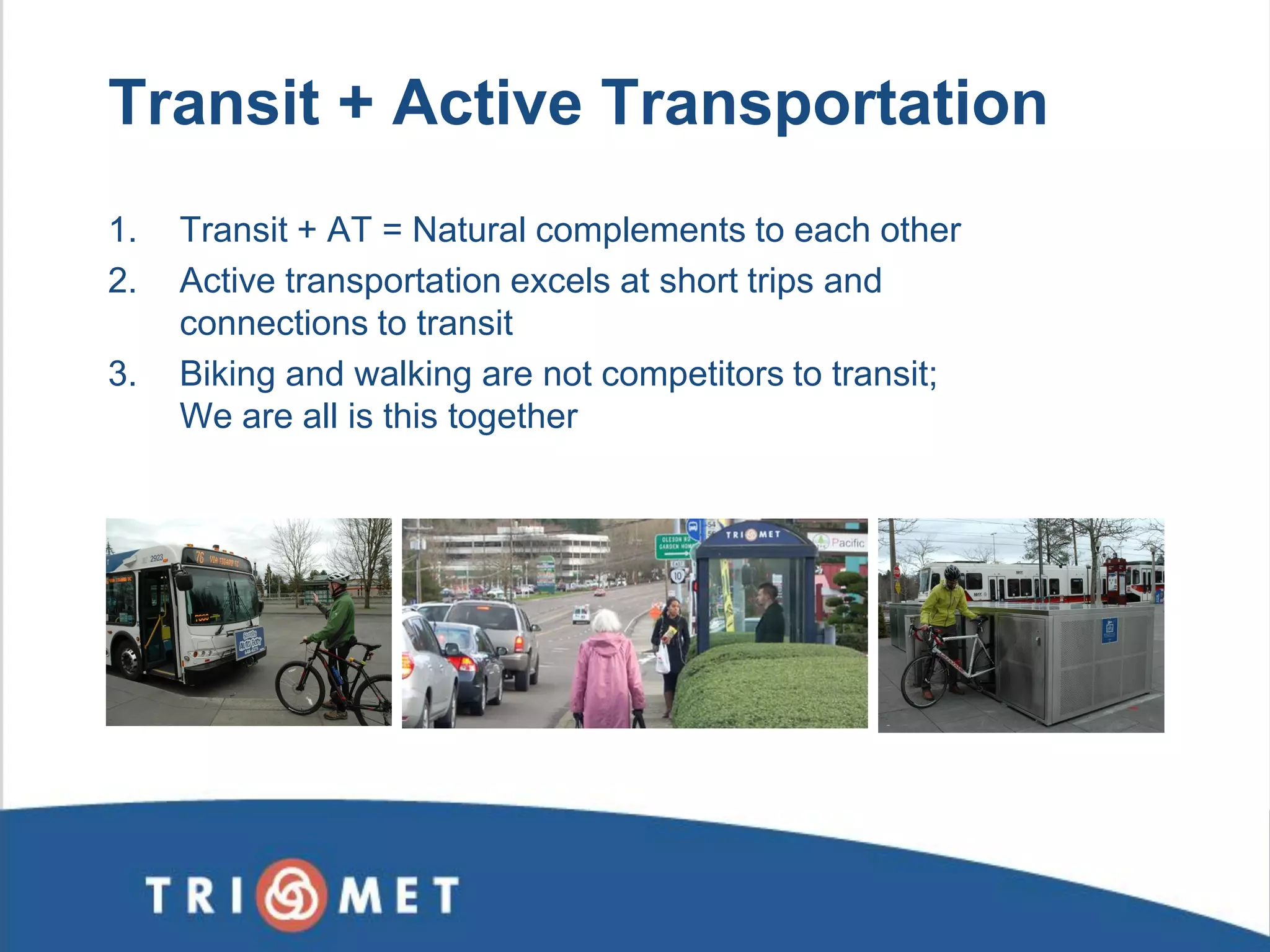 Transit + Active Transportation 
1.Transit + AT = Natural complements to each other 
2.Active transportation excels at short trips and connections to transit 
3.Biking and walking are not competitors to transit; We are all is this together  