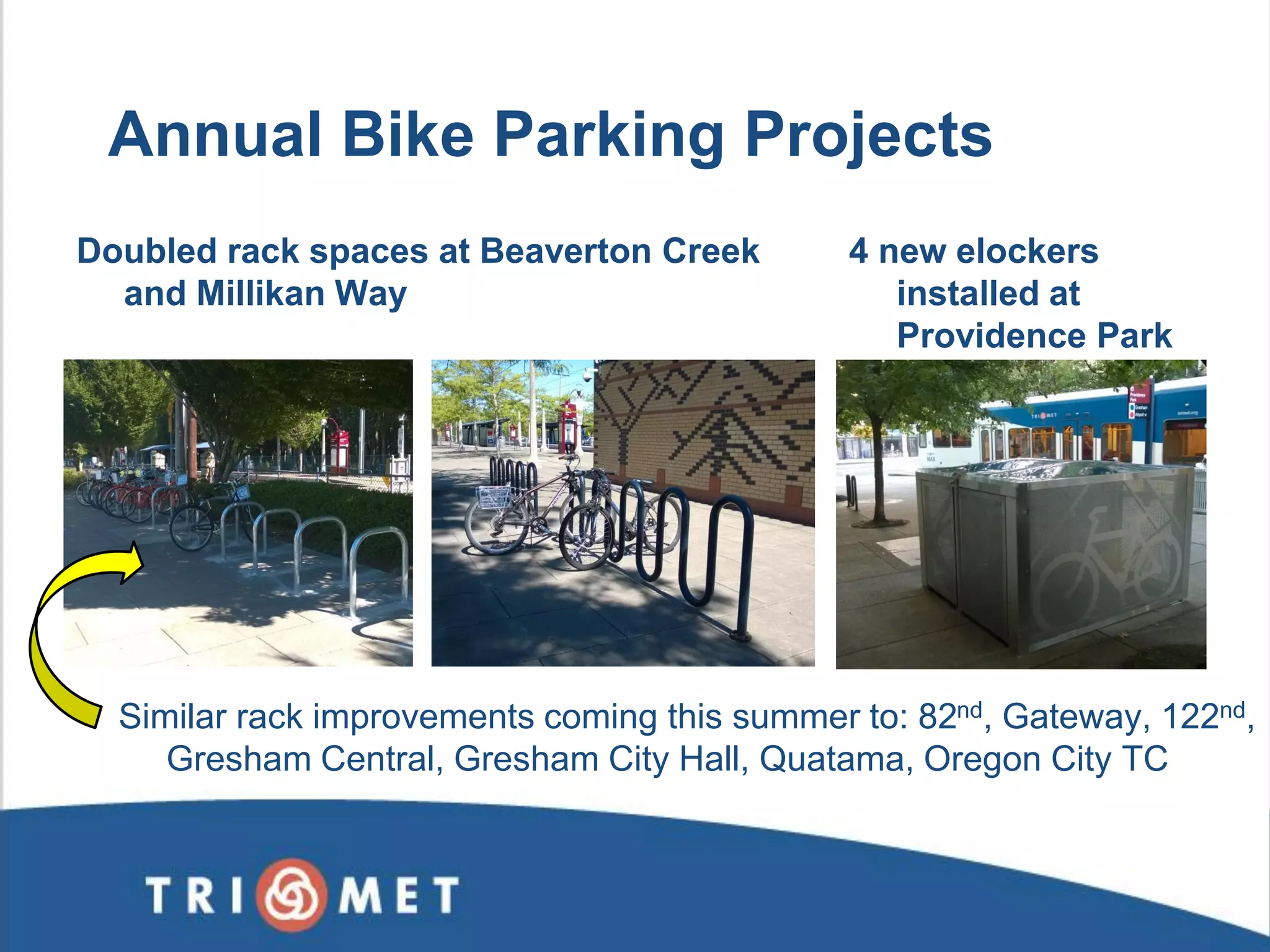 4 new elockers installed at Providence Park 
Annual Bike Parking Projects 
Doubled rack spaces at Beaverton Creek and Millikan Way 
Similar rack improvements coming this summer to: 82nd, Gateway, 122nd, Gresham Central, Gresham City Hall, Quatama, Oregon City TC 
 