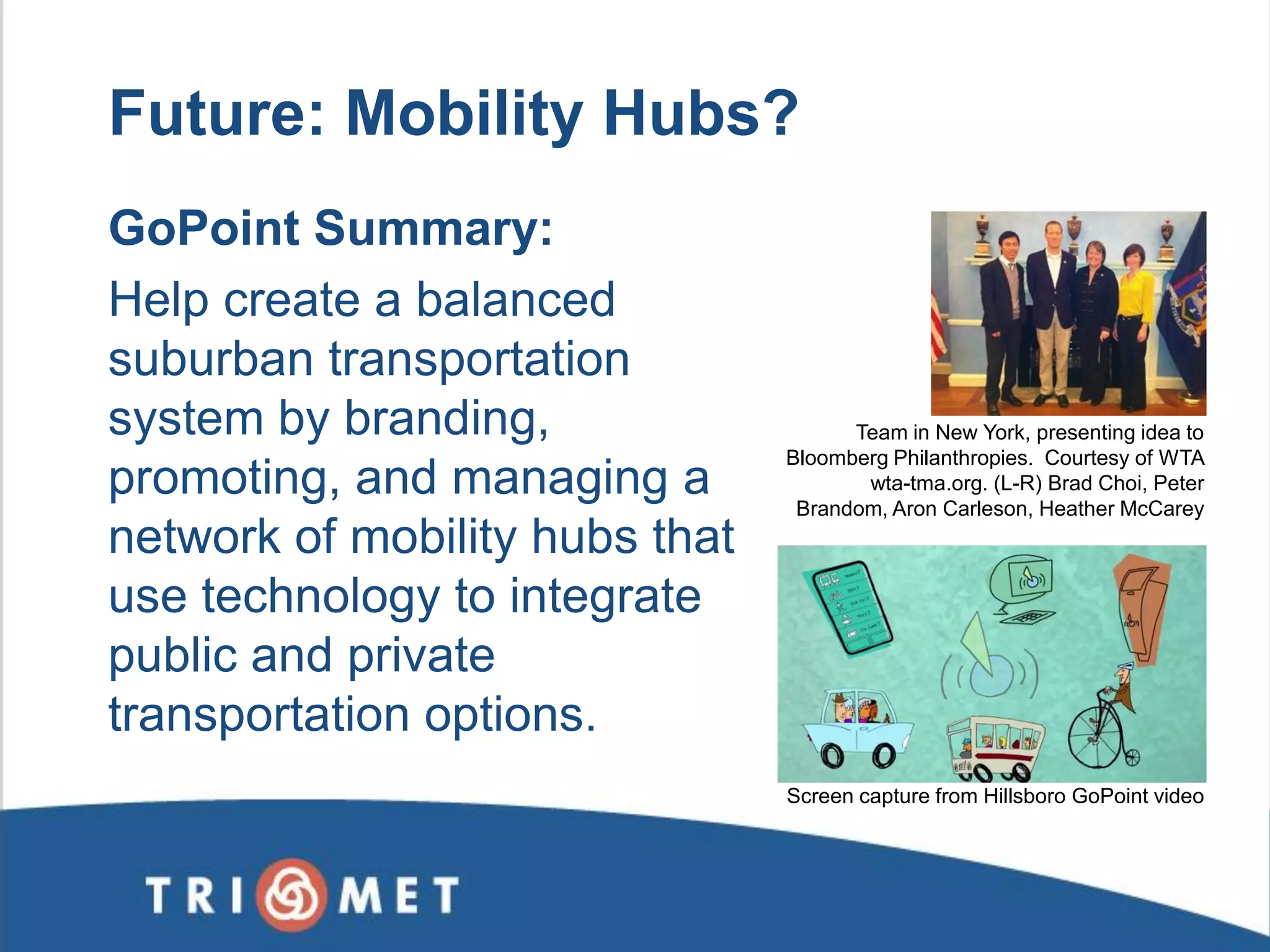 Future: Mobility Hubs? 
Screen capture from Hillsboro GoPoint video 
Team in New York, presenting idea to Bloomberg Philanthropies. Courtesy of WTA wta-tma.org. (L-R) Brad Choi, Peter Brandom, Aron Carleson, Heather McCarey 
GoPoint Summary: 
Help create a balanced suburban transportation system by branding, promoting, and managing a network of mobility hubs that use technology to integrate public and private transportation options. 
 