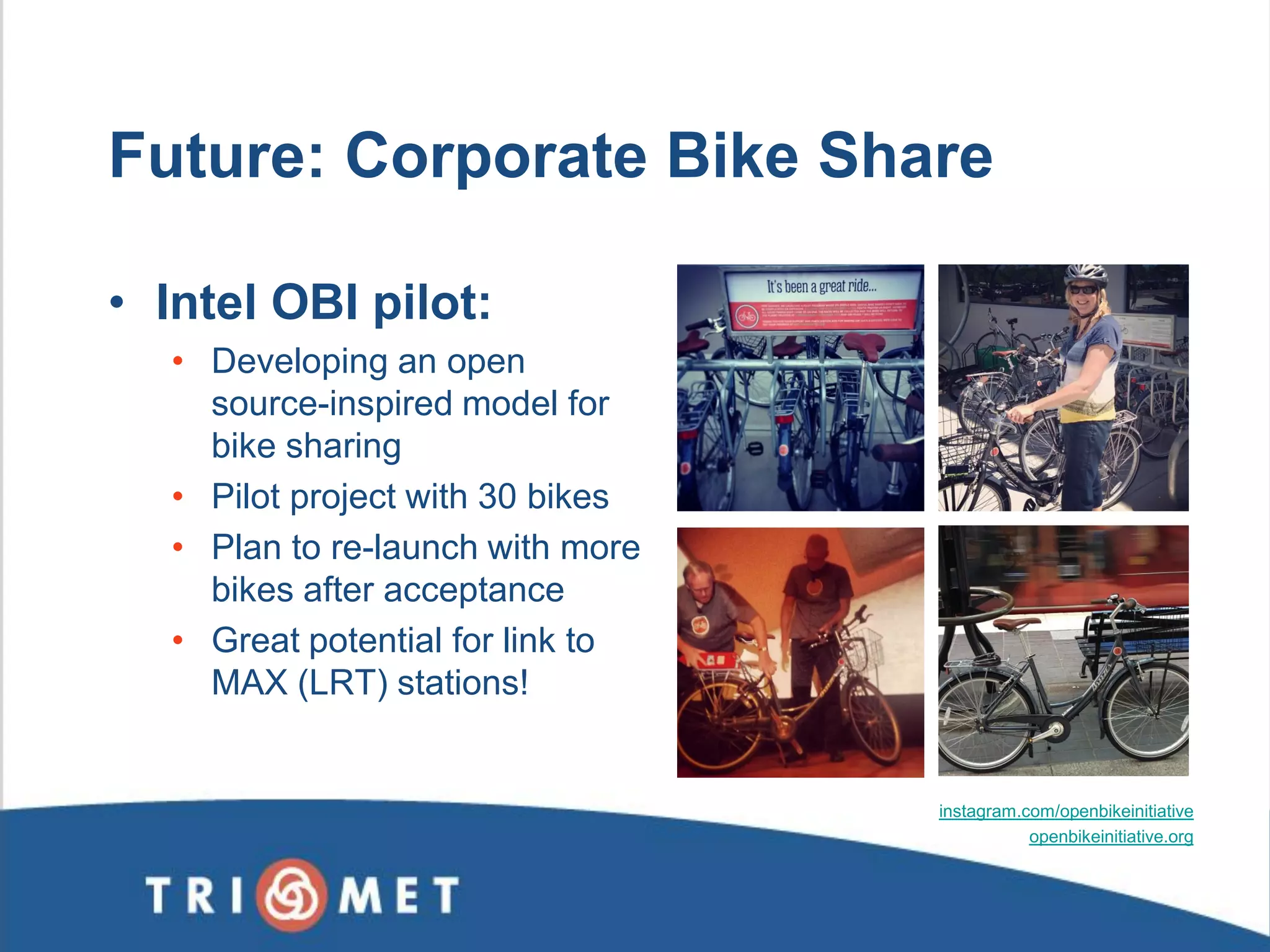Future: Corporate Bike Share 
•Intel OBI pilot: 
•Developing an open source-inspired model for bike sharing 
•Pilot project with 30 bikes 
•Plan to re-launch with more bikes after acceptance 
•Great potential for link to MAX (LRT) stations! 
instagram.com/openbikeinitiative 
openbikeinitiative.org 
 