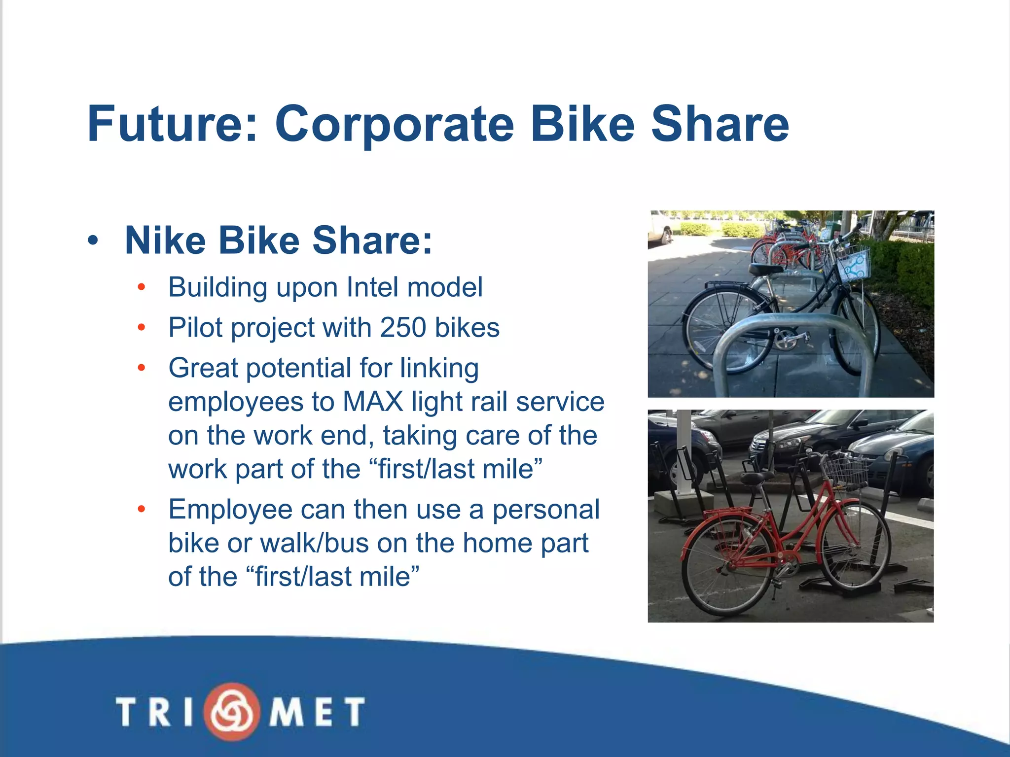Future: Corporate Bike Share 
•Nike Bike Share: 
•Building upon Intel model 
•Pilot project with 250 bikes 
•Great potential for linking employees to MAX light rail service on the work end, taking care of the work part of the “first/last mile” 
•Employee can then use a personal bike or walk/bus on the home part of the “first/last mile”  