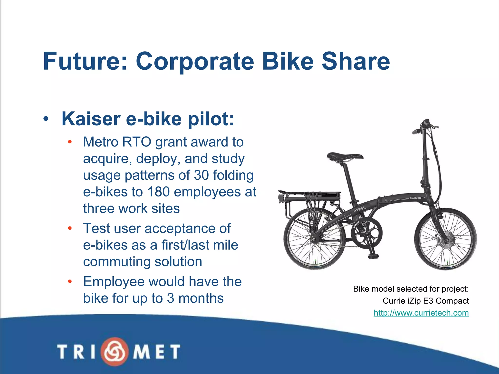 Future: Corporate Bike Share 
•Kaiser e-bike pilot: 
•Metro RTO grant award to acquire, deploy, and study usage patterns of 30 folding e-bikes to 180 employees at three work sites 
•Test user acceptance of e-bikes as a first/last mile commuting solution 
•Employee would have the bike for up to 3 months 
Bike model selected for project: 
Currie iZip E3 Compact 
http://www.currietech.com  