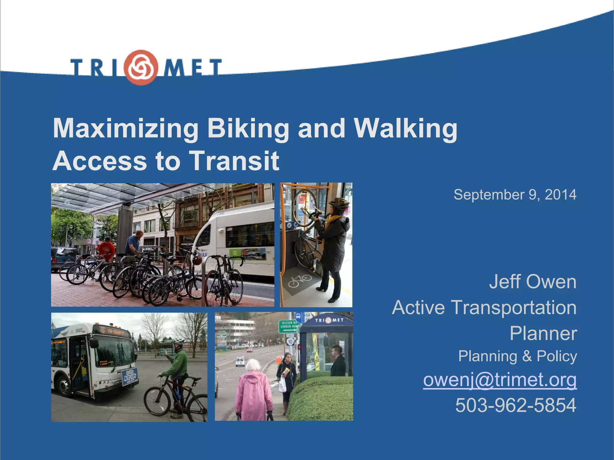 Maximizing Biking and Walking Access to Transit 
September 9, 2014 
Jeff Owen 
Active Transportation 
Planner 
Planning & Policy 
owenj@trimet.org 
503-962-5854 