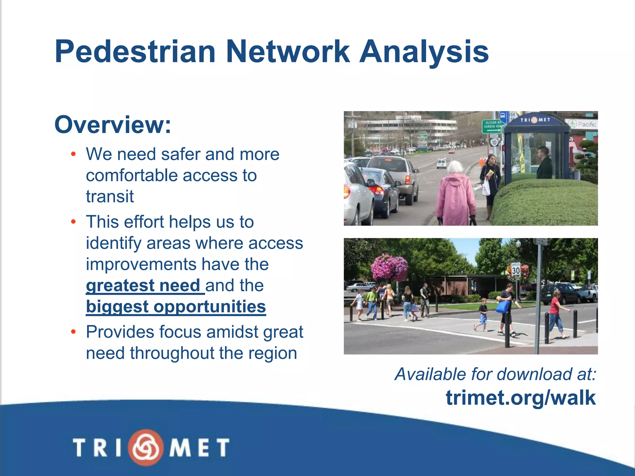 Overview: 
•We need safer and more comfortable access to transit 
•This effort helps us to identify areas where access improvements have the greatest need and the biggest opportunities 
•Provides focus amidst great need throughout the region 
Available for download at: trimet.org/walk 
Pedestrian Network Analysis  