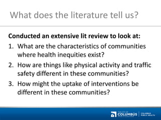 What does the literature tell us? 
Conducted an extensive lit review to look at: 
1.What are the characteristics of communities where health inequities exist? 
2.How are things like physical activity and traffic safety different in these communities? 
3.How might the uptake of interventions be different in these communities?  