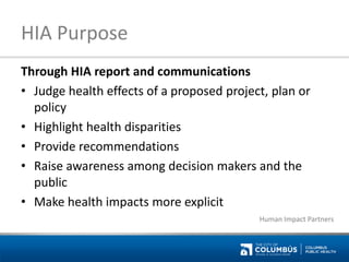 HIA Purpose 
Through HIA report and communications 
•Judge health effects of a proposed project, plan or policy 
•Highlight health disparities 
•Provide recommendations 
•Raise awareness among decision makers and the public 
•Make health impacts more explicit 
Human Impact Partners  