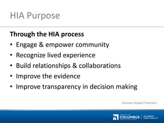 HIA Purpose 
Through the HIA process 
•Engage & empower community 
•Recognize lived experience 
•Build relationships & collaborations 
•Improve the evidence 
•Improve transparency in decision making 
Human Impact Partners  