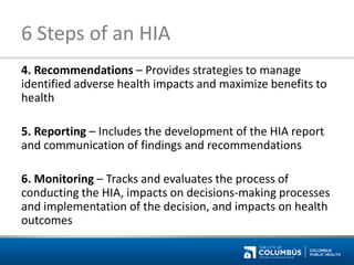 6 Steps of an HIA 
4. Recommendations – Provides strategies to manage identified adverse health impacts and maximize benefits to health 
5. Reporting – Includes the development of the HIA report and communication of findings and recommendations 
6. Monitoring – Tracks and evaluates the process of conducting the HIA, impacts on decisions-making processes and implementation of the decision, and impacts on health outcomes  