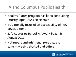 HIA and Columbus Public Health 
•Healthy Places program has been conducting (mostly rapid) HIA’s since 2006 
•Traditionally focused on accessibility of new development 
•Safe Routes to School HIA work began in August 2013 
•HIA report and additional products are currently being drafted and edited  