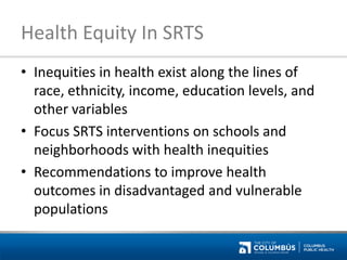 Health Equity In SRTS 
•Inequities in health exist along the lines of race, ethnicity, income, education levels, and other variables 
•Focus SRTS interventions on schools and neighborhoods with health inequities 
•Recommendations to improve health outcomes in disadvantaged and vulnerable populations  