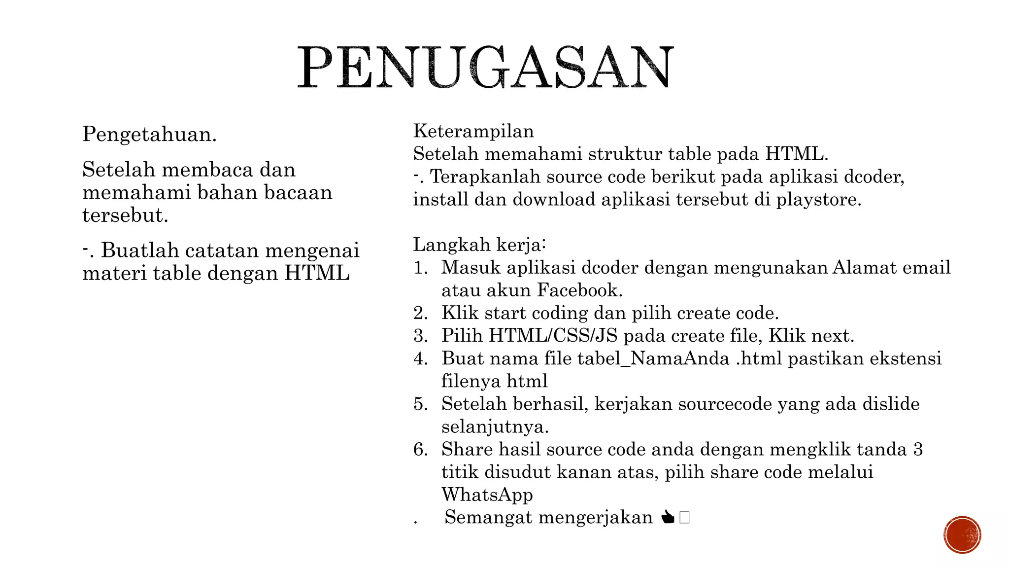 Pengetahuan.
Setelah membaca dan
memahami bahan bacaan
tersebut.
-. Buatlah catatan mengenai
materi table dengan HTML
Keterampilan
Setelah memahami struktur table pada HTML.
-. Terapkanlah source code berikut pada aplikasi dcoder,
install dan download aplikasi tersebut di playstore.
Langkah kerja:
1. Masuk aplikasi dcoder dengan mengunakan Alamat email
atau akun Facebook.
2. Klik start coding dan pilih create code.
3. Pilih HTML/CSS/JS pada create file, Klik next.
4. Buat nama file tabel_NamaAnda .html pastikan ekstensi
filenya html
5. Setelah berhasil, kerjakan sourcecode yang ada dislide
selanjutnya.
6. Share hasil source code anda dengan mengklik tanda 3
titik disudut kanan atas, pilih share code melalui
WhatsApp
. Semangat mengerjakan 👍🏻