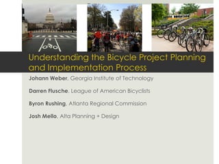 Understanding the Bicycle Project Planning and Implementation Process 
Johann Weber, Georgia Institute of Technology 
Darren Flusche, League of American Bicyclists 
Byron Rushing, Atlanta Regional Commission 
Josh Mello, Alta Planning + Design  