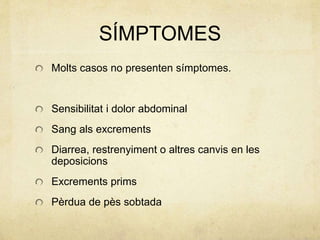 SÍMPTOMES
Molts casos no presenten símptomes.
Sensibilitat i dolor abdominal
Sang als excrements
Diarrea, restrenyiment o altres canvis en les
deposicions
Excrements prims
Pèrdua de pès sobtada
 