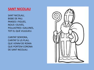 SANT NICOLAU
SANT NICOLAU,
BISBE DE PAU.
PANSES I FIGUES,
NOUS I OLIVES,
POLLASTRES I GALLINES,
TOT EL QUE VULGUEU.
CARITAT SENYORA,
CARITAT SI US PLAU,
QUE VENIM DE ROMA
QUE PORTEM CORONA
DE SANT NICOLAU.
 