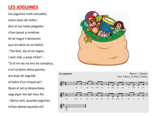Les joguines molt cansades,
estan tipes de voltar;
dins el sac totes plegades
s'han posat a rondinar.
Al rei negre li demanen
que les deixi en un balcó;
-"Ho faré, diu el rei negre,
i com més a prop millor".-
"Si el rei ros no ens ho complica,
si el rei blanc dóna permís,
ara pujo de seguida
al balcó d'un cinquè pis".
Quan el sol ja despuntava,
vaig alçar-me del meu llit;
- Quina sort, quantes joguines
m'han deixat aquesta nit!
LES JOGUINES
 