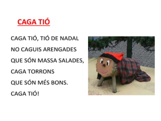 CAGA TIÓ
CAGA TIÓ, TIÓ DE NADAL
NO CAGUIS ARENGADES
QUE SÓN MASSA SALADES,
CAGA TORRONS
QUE SÓN MÉS BONS.
CAGA TIÓ!
 