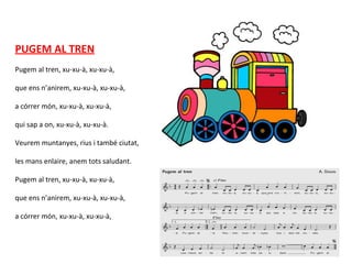 PUGEM AL TREN
Pugem al tren, xu-xu-à, xu-xu-à,
que ens n’anirem, xu-xu-à, xu-xu-à,
a córrer món, xu-xu-à, xu-xu-à,
qui sap a on, xu-xu-à, xu-xu-à.
Veurem muntanyes, rius i també ciutat,
les mans enlaire, anem tots saludant.
Pugem al tren, xu-xu-à, xu-xu-à,
que ens n’anirem, xu-xu-à, xu-xu-à,
a córrer món, xu-xu-à, xu-xu-à,
 