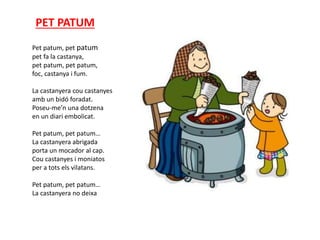 PET PATUM
Pet patum, pet patum
pet fa la castanya,
pet patum, pet patum,
foc, castanya i fum.
La castanyera cou castanyes
amb un bidó foradat.
Poseu-me’n una dotzena
en un diari embolicat.
Pet patum, pet patum…
La castanyera abrigada
porta un mocador al cap.
Cou castanyes i moniatos
per a tots els vilatans.
Pet patum, pet patum…
La castanyera no deixa
 