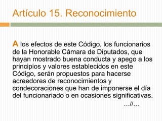 Artículo 15. Reconocimiento


A los efectos de este Código, los funcionarios
de la Honorable Cámara de Diputados, que
hayan mostrado buena conducta y apego a los
principios y valores establecidos en este
Código, serán propuestos para hacerse
acreedores de reconocimientos y
condecoraciones que han de imponerse el día
del funcionariado o en ocasiones significativas.
                                      …//…
 