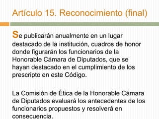 Artículo 15. Reconocimiento (final)

Se publicarán anualmente en un lugar
destacado de la institución, cuadros de honor
donde figurarán los funcionarios de la
Honorable Cámara de Diputados, que se
hayan destacado en el cumplimiento de los
prescripto en este Código.

La Comisión de Ética de la Honorable Cámara
de Diputados evaluará los antecedentes de los
funcionarios propuestos y resolverá en
consecuencia.
 