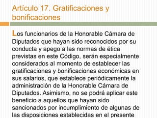 Artículo 17. Gratificaciones y
bonificaciones

Los funcionarios de la Honorable Cámara de
Diputados que hayan sido reconocidos por su
conducta y apego a las normas de ética
previstas en este Código, serán especialmente
considerados al momento de establecer las
gratificaciones y bonificaciones económicas en
sus salarios, que establece periódicamente la
administración de la Honorable Cámara de
Diputados. Asimismo, no se podrá aplicar este
beneficio a aquellos que hayan sido
sancionados por incumplimiento de algunas de
las disposiciones establecidas en el presente
 