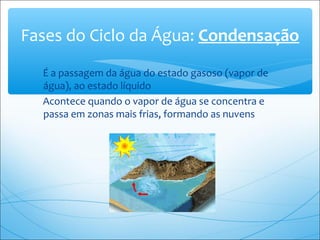 É a passagem da água do estado gasoso (vapor de
água), ao estado líquido
Acontece quando o vapor de água se concentra e
passa em zonas mais frias, formando as nuvens
Fases do Ciclo da Água: Condensação
 