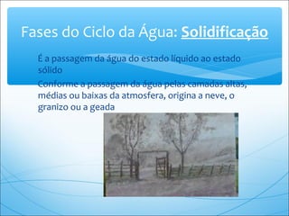 É a passagem da água do estado líquido ao estado
sólido
Conforme a passagem da água pelas camadas altas,
médias ou baixas da atmosfera, origina a neve, o
granizo ou a geada
Fases do Ciclo da Água: Solidificação
 