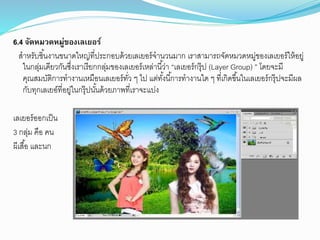 6.4 จัดหมวดหมู่ของเลเยอร์
สำหรับชิ้นงำนขนำดใหญ่ที่ประกอบด้วยเลเยอร์จำนวนมำก เรำสำมำรถจัดหมวดหมู่ของเลเยอร์ให้อยู่
ในกลุ่มเดียวกันซึ่งเรำเรียกกลุ่มของเลเยอร์เหล่ำนี้ว่ำ “เลเยอร์กรุ๊ป (Layer Group) ” โดยจะมี
คุณสมบัติกำรทำงำนเหมือนเลเยอร์ทั่ว ๆ ไป แต่ทั้งนี้กำรทำงำนใด ๆ ที่เกิดขึ้นในเลเยอร์กรุ๊ปจะมีผล
กับทุกเลเยอ์ที่อยู่ในกรุ๊ปนั้นด้วยภำพที่เรำจะแบ่ง
เลเยอร์ออกเป็น
3 กลุ่ม คือ คน
ผีเสื้อ และนก
 