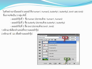ในตัวอย่ำงเรำมีเลเยอร์ 6 เลเยอร์ คือ human1, human2, butterfly1, butterfly2, bird1 และ bird2
ซึ่งเรำจะจัดเป็น 3 กลุ่ม ดังนี้
- เลเยอร์กรุ๊ปที่ 1 ชื่อ human ประกอบด้วย human1, human2
- เลเยอร์กรุ๊ปที่ 2 ชื่อ butterfly ประกอบด้วย butterfly1, butterfly2
- เลเยอร์กร๊ปที่ 3 ชื่อ bird ประกอบด้วย bird1, bird2
1.คลิกเมำส์เลือกตำแหน่งที่จะวำงเลเยอร์กรุ๊ป
2.คลิกเมำส์ เพื่อสร้ำงเลเยอร์กรุ๊ป
 