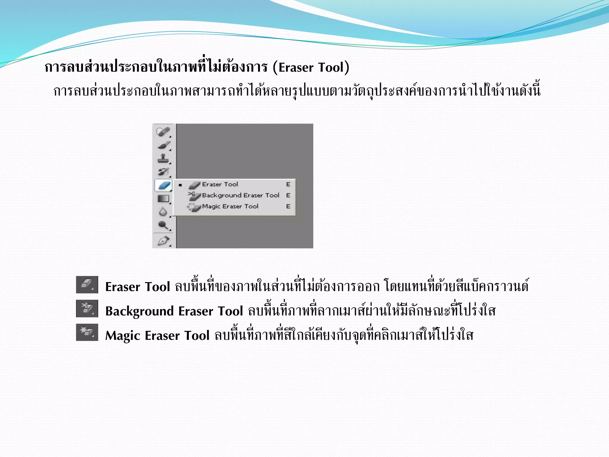 การลบส่วนประกอบในภาพที่ไม่ต้องการ (Eraser Tool)
การลบส่วนประกอบในภาพสามารถทาได้หลายรุปแบบตามวัตถุประสงค์ของการนาไปใช้งานดังนี้
Eraser Tool ลบพื้นที่ของภาพในส่วนที่ไม่ต้องการออก โดยแทนที่ด้วยสีแบ็คกราวนด์
Background Eraser Tool ลบพื้นที่ภาพที่ลากเมาส์ผ่านให้มีลักษณะที่โปร่งใส
Magic Eraser Tool ลบพื้นที่ภาพที่สีใกล้เคียงกับจุดที่คลิกเมาส์ให้โปร่งใส
 