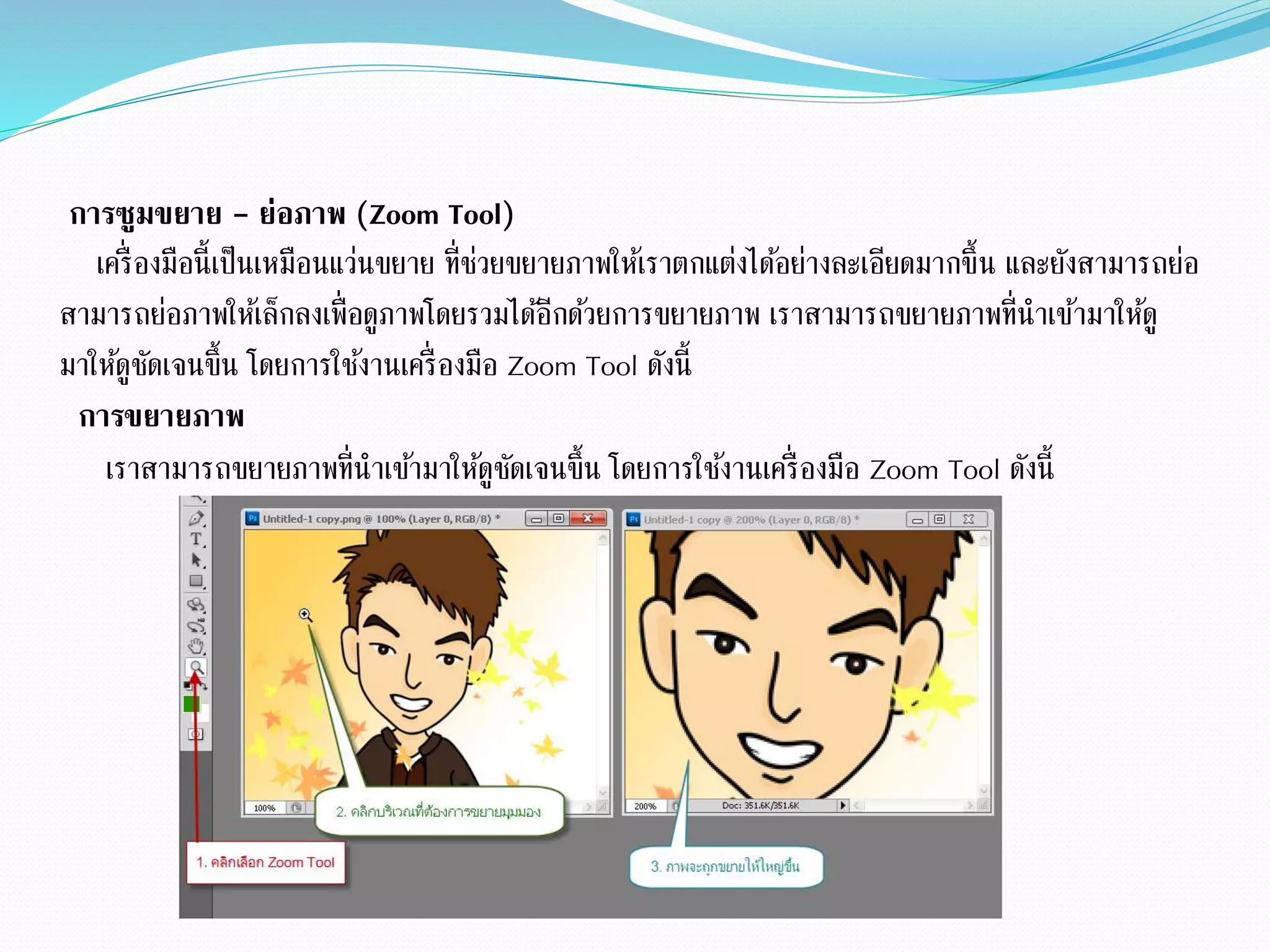 การซูมขยาย - ย่อภาพ (Zoom Tool)
เครื่องมือนี้เป็นเหมือนแว่นขยาย ที่ช่วยขยายภาพให้เราตกแต่งได้อย่างละเอียดมากขึ้น และยังสามารถย่อ
สามารถย่อภาพให้เล็กลงเพื่อดูภาพโดยรวมได้อีกด้วยการขยายภาพ เราสามารถขยายภาพที่นาเข้ามาให้ดู
มาให้ดูชัดเจนขึ้น โดยการใช้งานเครื่องมือ Zoom Tool ดังนี้
การขยายภาพ
เราสามารถขยายภาพที่นาเข้ามาให้ดูชัดเจนขึ้น โดยการใช้งานเครื่องมือ Zoom Tool ดังนี้
 