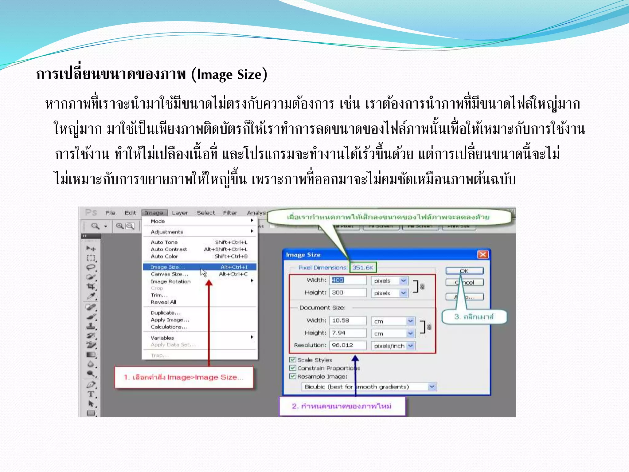 การเปลี่ยนขนาดของภาพ (lmage Size)
หากภาพที่เราจะนามาใช้มีขนาดไม่ตรงกับความต้องการ เช่น เราต้องการนาภาพที่มีขนาดไฟล์ใหญ่มาก
ใหญ่มาก มาใช้เป็นเพียงภาพติดบัตรก็ให้เราทาการลดขนาดของไฟล์ภาพนั้นเพื่อให้เหมาะกับการใช้งาน
การใช้งาน ทาให้ไม่เปลืองเนื้อที่ และโปรแกรมจะทางานได้เร้วขึ้นด้วย แต่การเปลี่ยนขนาดนี้จะไม่
ไม่เหมาะกับการขยายภาพให้ใหญ่ขึ้น เพราะภาพที่ออกมาจะไม่คมชัดเหมือนภาพต้นฉบับ
 