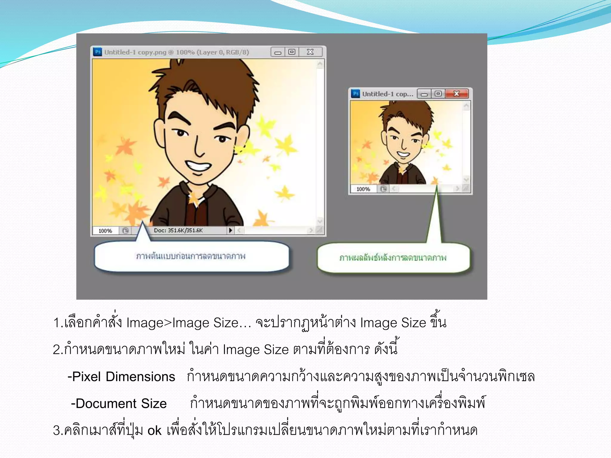 1.เลือกคาสั่ง lmage>lmage Size… จะปรากฏหน้าต่าง lmage Size ขึ้น
2.กาหนดขนาดภาพใหม่ ในค่า lmage Size ตามที่ต้องการ ดังนี้
-Pixel Dimensions กาหนดขนาดความกว้างและความสูงของภาพเป็นจานวนพิกเซล
-Document Size กาหนดขนาดของภาพที่จะถูกพิมพ์ออกทางเครื่องพิมพ์
3.คลิกเมาส์ที่ปุ่ม ok เพื่อสั่งให้โปรแกรมเปลี่ยนขนาดภาพใหม่ตามที่เรากาหนด
 