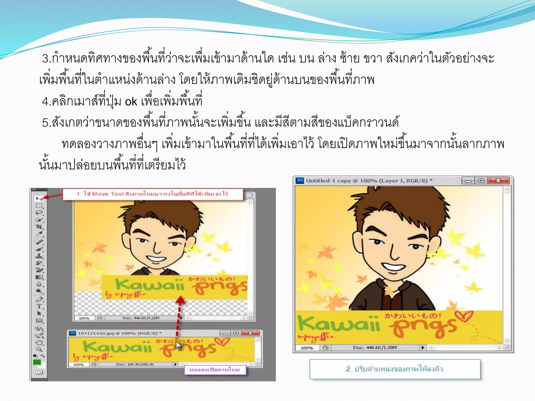 3.กำหนดทิศทำงของพื้นที่ว่ำจะเพื่มเข้ำมำด้ำนใด เช่น บน ล่ำง ซ้ำย ขวำ สังเกคว่ำในตัวอย่ำงจะ
เพิ่มพื้นที่ในตำแหน่งด้ำนล่ำง โดยให้ภำพเดิมชิดยู่ด้ำนบนของพื้นที่ภำพ
4.คลิกเมำส์ที่ปุ่ม ok เพื่อเพิ่มพื้นที่
5.สังเกตว่ำขนำดของพื้นที่ภำพนั้นจะเพิ่มขึ้น และมีสีตำมสีของแบ็คกรำวนด์
ทดลองวำงภำพอื่นๆ เพิ่มเข้ำมำในพื้นที่ที่ได้เพิ่มเอำไว้ โดยเปิดภำพใหม่ขึ้นมำจำกนั้นลำกภำพ
นั้นมำปล่อยบนพื้นที่ที่เตรียมไว้
 
