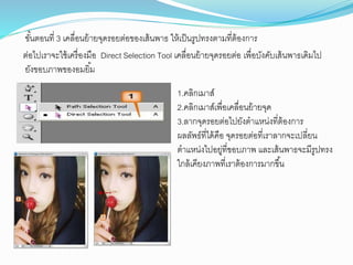 ขั้นตอนที่ 3 เคลื่อนย้ำยจุดรอยต่อของเส้นพำธ ให้เป็นรูปทรงตำมที่ต้องกำร
ต่อไปเรำจะใช้เครื่องมือ Direct Selection Tool เคลื่อนย้ำยจุดรอยต่อ เพื่อบังคับเส้นพำธเดิมไป
ยังขอบภำพของอมยิ้ม
1.คลิกเมำส์
2.คลิกเมำส์เพื่อเคลื่อนย้ำยจุด
3.ลำกจุดรอยต่อไปยังตำแหน่งที่ต้องกำร
ผลลัพธ์ที่ได้คือ จุดรอยต่อที่เรำลำกจะเปลี่ยน
ตำแหน่งไปอยู่ที่ขอบภำพ และเส้นพำธจะมีรูปทรง
ใกล้เคียงภำพที่เรำต้องกำรมำกขึ้น
 