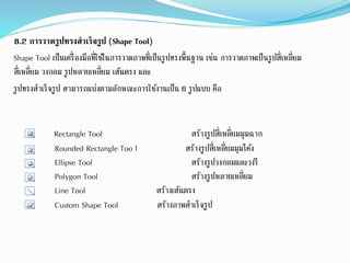 8.2 การวาดรูปทรงสาเร็จรูป (Shape Tool)
Shape Tool เป็นเครื่องมือที่ใช้ในการวาดภาพที่เป็นรูปทรงพื้นฐาน เช่น การวาดภาพเป็นรูปสี่เหลี่ยม
สี่เหลี่ยม วงกลม รูปหลายเหลี่ยม เส้นตรง และ
รูปทรงสาเร็จรูป สามารถแบ่งตามลักษณะการใช้งานเป็น 6 รูปแบบ คือ
Rectangle Tool สร้างรูปสี่เหลี่ยมมุมฉาก
Rounded Rectangle Too l สร้างรูปสี่เหลี่ยมมุมโค้ง
Ellipse Tool สร้างรูปวงกลมและวงรี
Polygon Tool สร้างรูปหลายเหลี่ยม
Line Tool สร้างเส้นตรง
Custom Shape Tool สร้างภาพสาเร็จรูป
 